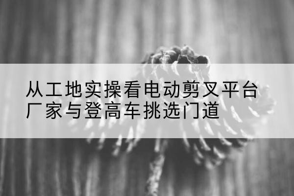 德化电动剪叉升降平台厂家-从工地实操看电动剪叉平台厂家与登高车挑选门道