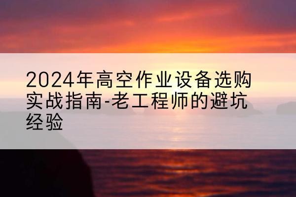 德化高空作业升降机厂家推荐-2024年高空作业设备选购实战指南-老工程师的避坑经验