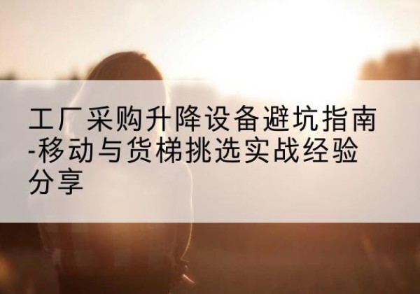 德化移动式升降机怎么选-工厂采购升降设备避坑指南-移动与货梯挑选实战经验分享