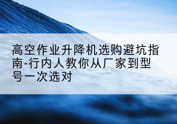 德化升降平台厂家-高空作业升降机选购避坑指南-行内人教你从厂家到型号一次选对