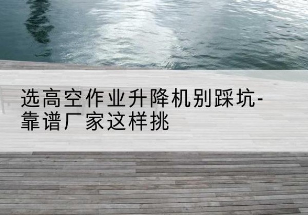 德化剪叉式升降机厂家-选高空作业升降机别踩坑-靠谱厂家这样挑