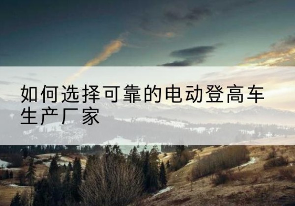 德化电动登高车厂家-如何选择可靠的电动登高车生产厂家