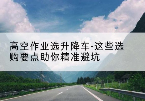 德化升降车厂家-高空作业选升降车-这些选购要点助你*避坑