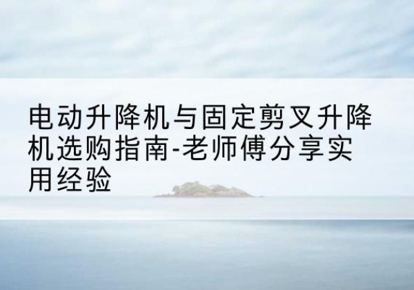 德化电动升降机怎么选-电动升降机与固定剪叉升降机选购指南-老师傅分享实用经验