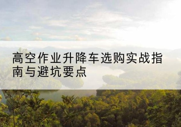 德化升降车怎么选-高空作业升降车选购实战指南与避坑要点