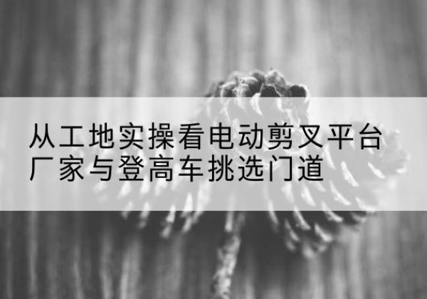 德化电动剪叉升降平台厂家-从工地实操看电动剪叉平台厂家与登高车挑选门道