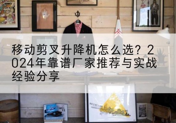 德化升降平台厂家推荐-移动剪叉升降机怎么选？2024年靠谱厂家推荐与实战经验分享
