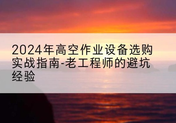 德化高空作业升降机厂家推荐-2024年高空作业设备选购实战指南-老工程师的避坑经验